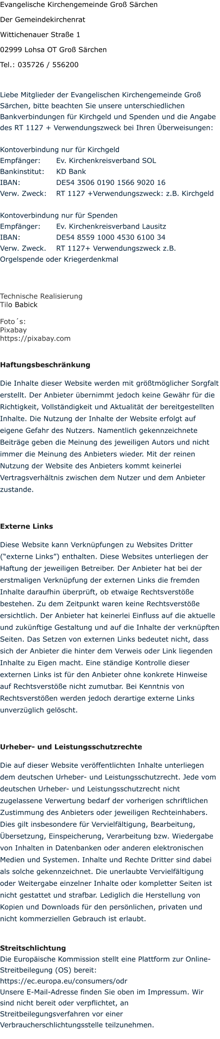 Evangelische Kirchengemeinde Groß Särchen Der Gemeindekirchenrat Wittichenauer Straße 1 02999 Lohsa OT Groß Särchen Tel.: 035726 / 556200  Liebe Mitglieder der Evangelischen Kirchengemeinde Groß Särchen, bitte beachten Sie unsere unterschiedlichen Bankverbindungen für Kirchgeld und Spenden und die Angabe des RT 1127 + Verwendungszweck bei Ihren Überweisungen:  Kontoverbindung nur für Kirchgeld  Empfänger:	Ev. Kirchenkreisverband SOL Bankinstitut: 	KD Bank IBAN: 		DE54 3506 0190 1566 9020 16 Verw. Zweck:	RT 1127 +Verwendungszweck: z.B. Kirchgeld   Kontoverbindung nur für Spenden Empfänger:	Ev. Kirchenkreisverband Lausitz IBAN:		DE54 8559 1000 4530 6100 34 Verw. Zweck.	RT 1127+ Verwendungszweck z.B. Orgelspende oder Kriegerdenkmal   Technische Realisierung Tilo Babick   Foto´s:  Pixabay  https://pixabay.com  Haftungsbeschränkung Die Inhalte dieser Website werden mit größtmöglicher Sorgfalt erstellt. Der Anbieter übernimmt jedoch keine Gewähr für die Richtigkeit, Vollständigkeit und Aktualität der bereitgestellten Inhalte. Die Nutzung der Inhalte der Website erfolgt auf eigene Gefahr des Nutzers. Namentlich gekennzeichnete Beiträge geben die Meinung des jeweiligen Autors und nicht immer die Meinung des Anbieters wieder. Mit der reinen Nutzung der Website des Anbieters kommt keinerlei Vertragsverhältnis zwischen dem Nutzer und dem Anbieter zustande.  Externe Links Diese Website kann Verknüpfungen zu Websites Dritter (“externe Links”) enthalten. Diese Websites unterliegen der Haftung der jeweiligen Betreiber. Der Anbieter hat bei der erstmaligen Verknüpfung der externen Links die fremden Inhalte daraufhin überprüft, ob etwaige Rechtsverstöße bestehen. Zu dem Zeitpunkt waren keine Rechtsverstöße ersichtlich. Der Anbieter hat keinerlei Einfluss auf die aktuelle und zukünftige Gestaltung und auf die Inhalte der verknüpften Seiten. Das Setzen von externen Links bedeutet nicht, dass sich der Anbieter die hinter dem Verweis oder Link liegenden Inhalte zu Eigen macht. Eine ständige Kontrolle dieser externen Links ist für den Anbieter ohne konkrete Hinweise auf Rechtsverstöße nicht zumutbar. Bei Kenntnis von Rechtsverstößen werden jedoch derartige externe Links unverzüglich gelöscht.  Urheber- und Leistungsschutzrechte Die auf dieser Website veröffentlichten Inhalte unterliegen dem deutschen Urheber- und Leistungsschutzrecht. Jede vom deutschen Urheber- und Leistungsschutzrecht nicht zugelassene Verwertung bedarf der vorherigen schriftlichen Zustimmung des Anbieters oder jeweiligen Rechteinhabers. Dies gilt insbesondere für Vervielfältigung, Bearbeitung, Übersetzung, Einspeicherung, Verarbeitung bzw. Wiedergabe von Inhalten in Datenbanken oder anderen elektronischen Medien und Systemen. Inhalte und Rechte Dritter sind dabei als solche gekennzeichnet. Die unerlaubte Vervielfältigung oder Weitergabe einzelner Inhalte oder kompletter Seiten ist nicht gestattet und strafbar. Lediglich die Herstellung von Kopien und Downloads für den persönlichen, privaten und nicht kommerziellen Gebrauch ist erlaubt.  Streitschlichtung Die Europäische Kommission stellt eine Plattform zur Online-Streitbeilegung (OS) bereit: https://ec.europa.eu/consumers/odr Unsere E-Mail-Adresse finden Sie oben im Impressum. Wir sind nicht bereit oder verpflichtet, an Streitbeilegungsverfahren vor einer Verbraucherschlichtungsstelle teilzunehmen.